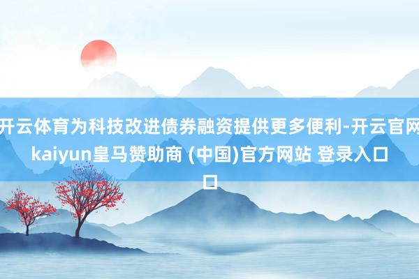 开云体育为科技改进债券融资提供更多便利-开云官网kaiyun皇马赞助商 (中国)官方网站 登录入口