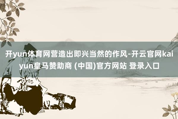 开yun体育网营造出即兴当然的作风-开云官网kaiyun皇马赞助商 (中国)官方网站 登录入口