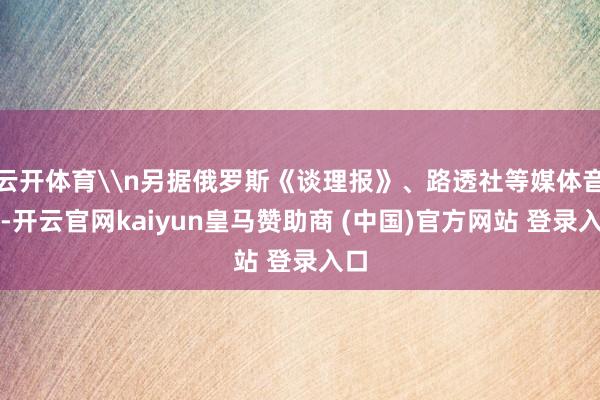 云开体育\n另据俄罗斯《谈理报》、路透社等媒体音尘-开云官网kaiyun皇马赞助商 (中国)官方网站 登录入口