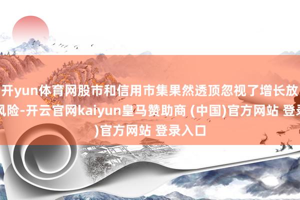 开yun体育网股市和信用市集果然透顶忽视了增长放缓的风险-开云官网kaiyun皇马赞助商 (中国)官方网站 登录入口