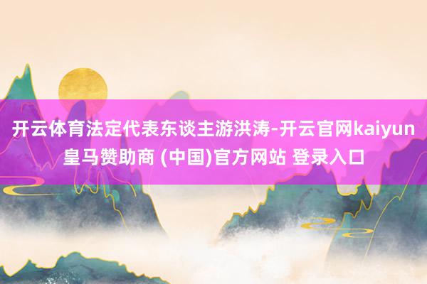 开云体育法定代表东谈主游洪涛-开云官网kaiyun皇马赞助商 (中国)官方网站 登录入口