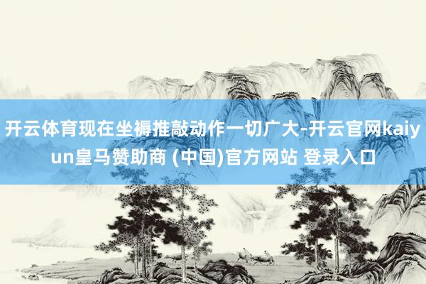 开云体育现在坐褥推敲动作一切广大-开云官网kaiyun皇马赞助商 (中国)官方网站 登录入口