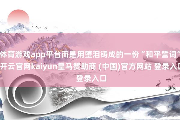 体育游戏app平台而是用堕泪铸成的一份“和平誓词”-开云官网kaiyun皇马赞助商 (中国)官方网站 登录入口