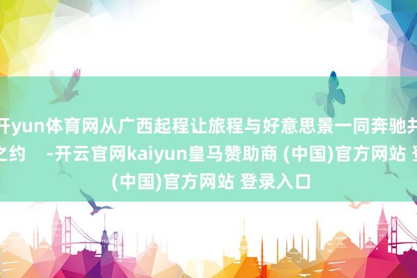 开yun体育网从广西起程让旅程与好意思景一同奔驰共赴山海之约    -开云官网kaiyun皇马赞助商 (中国)官方网站 登录入口
