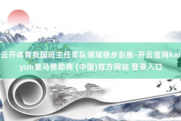 云开体育我国班主任军队领域稳步彭胀-开云官网kaiyun皇马赞助商 (中国)官方网站 登录入口