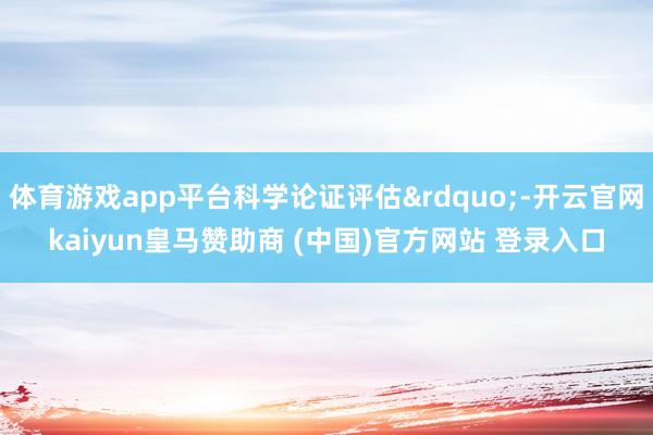 体育游戏app平台科学论证评估&rdquo;-开云官网kaiyun皇马赞助商 (中国)官方网站 登录入口