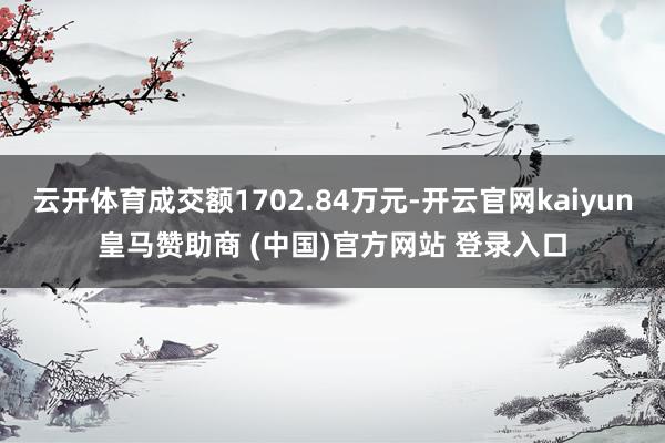 云开体育成交额1702.84万元-开云官网kaiyun皇马赞助商 (中国)官方网站 登录入口