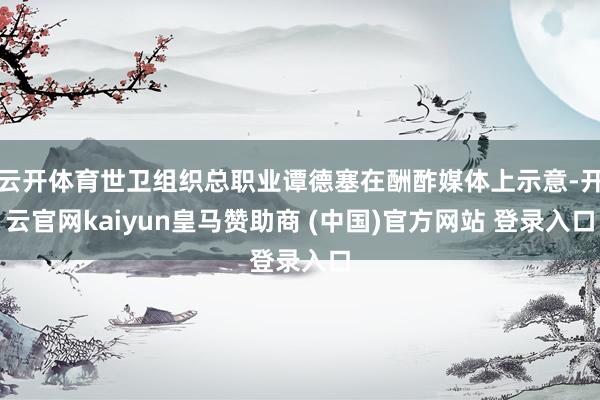 云开体育世卫组织总职业谭德塞在酬酢媒体上示意-开云官网kaiyun皇马赞助商 (中国)官方网站 登录入口