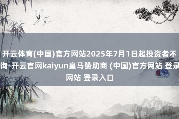 开云体育(中国)官方网站2025年7月1日起投资者不错查询-开云官网kaiyun皇马赞助商 (中国)官方网站 登录入口