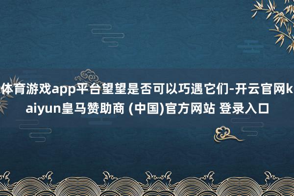 体育游戏app平台望望是否可以巧遇它们-开云官网kaiyun皇马赞助商 (中国)官方网站 登录入口