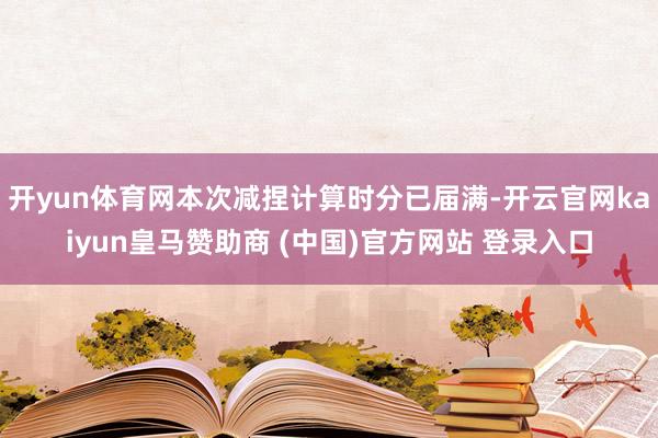 开yun体育网本次减捏计算时分已届满-开云官网kaiyun皇马赞助商 (中国)官方网站 登录入口