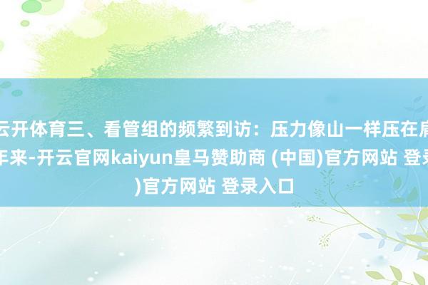 云开体育三、看管组的频繁到访：压力像山一样压在肩头连年来-开云官网kaiyun皇马赞助商 (中国)官方网站 登录入口