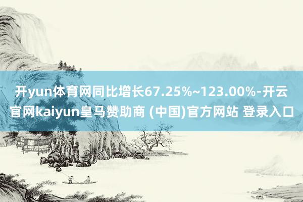 开yun体育网同比增长67.25%~123.00%-开云官网kaiyun皇马赞助商 (中国)官方网站 登录入口