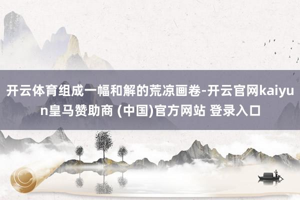 开云体育组成一幅和解的荒凉画卷-开云官网kaiyun皇马赞助商 (中国)官方网站 登录入口