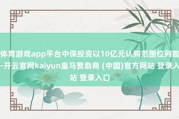 体育游戏app平台中保投资以10亿元认购范围位列首位-开云官网kaiyun皇马赞助商 (中国)官方网站 登录入口