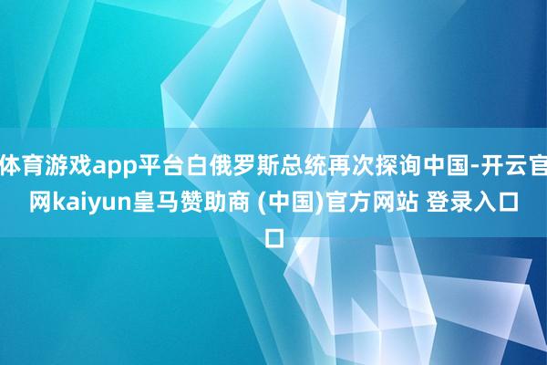 体育游戏app平台白俄罗斯总统再次探询中国-开云官网kaiyun皇马赞助商 (中国)官方网站 登录入口