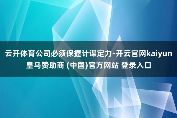 云开体育公司必须保握计谋定力-开云官网kaiyun皇马赞助商 (中国)官方网站 登录入口
