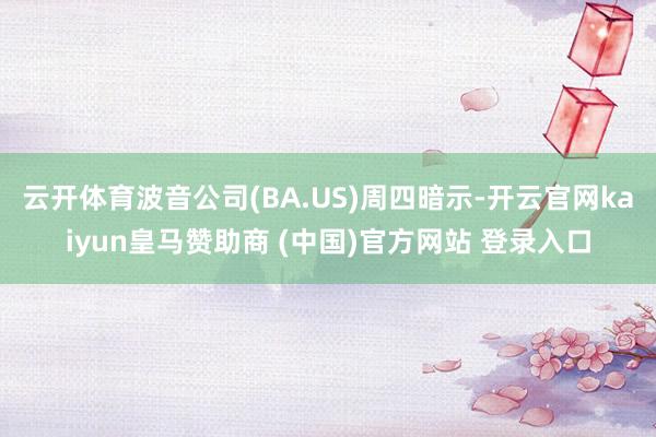 云开体育波音公司(BA.US)周四暗示-开云官网kaiyun皇马赞助商 (中国)官方网站 登录入口