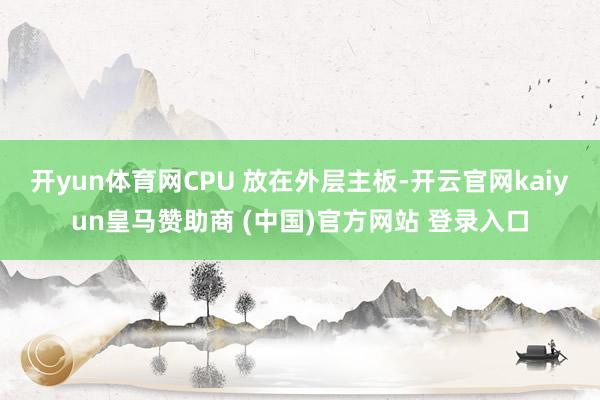 开yun体育网CPU 放在外层主板-开云官网kaiyun皇马赞助商 (中国)官方网站 登录入口