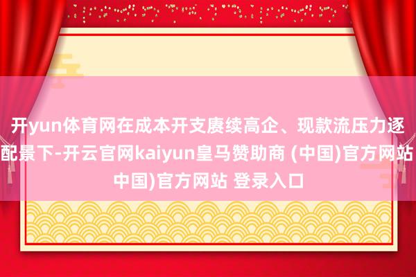 开yun体育网　　在成本开支赓续高企、现款流压力逐渐线路的配景下-开云官网kaiyun皇马赞助商 (中国)官方网站 登录入口