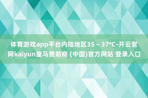 体育游戏app平台内陆地区35～37℃-开云官网kaiyun皇马赞助商 (中国)官方网站 登录入口