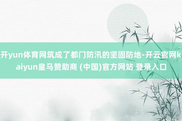 开yun体育网筑成了都门防汛的坚固防地-开云官网kaiyun皇马赞助商 (中国)官方网站 登录入口