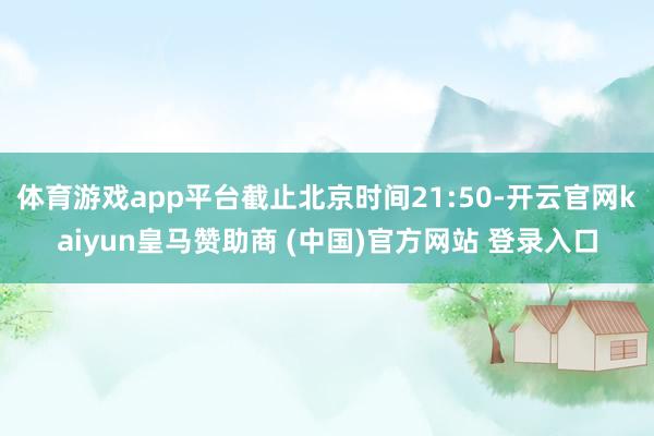 体育游戏app平台截止北京时间21:50-开云官网kaiyun皇马赞助商 (中国)官方网站 登录入口