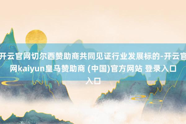 开云官网切尔西赞助商共同见证行业发展标的-开云官网kaiyun皇马赞助商 (中国)官方网站 登录入口