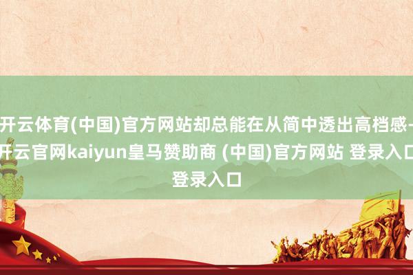 开云体育(中国)官方网站却总能在从简中透出高档感-开云官网kaiyun皇马赞助商 (中国)官方网站 登录入口