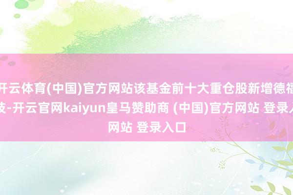 开云体育(中国)官方网站该基金前十大重仓股新增德福科技-开云官网kaiyun皇马赞助商 (中国)官方网站 登录入口