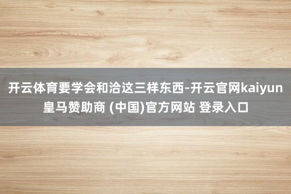 开云体育要学会和洽这三样东西-开云官网kaiyun皇马赞助商 (中国)官方网站 登录入口