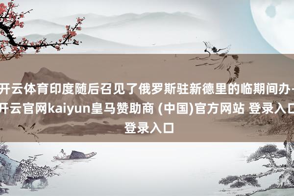 开云体育印度随后召见了俄罗斯驻新德里的临期间办-开云官网kaiyun皇马赞助商 (中国)官方网站 登录入口