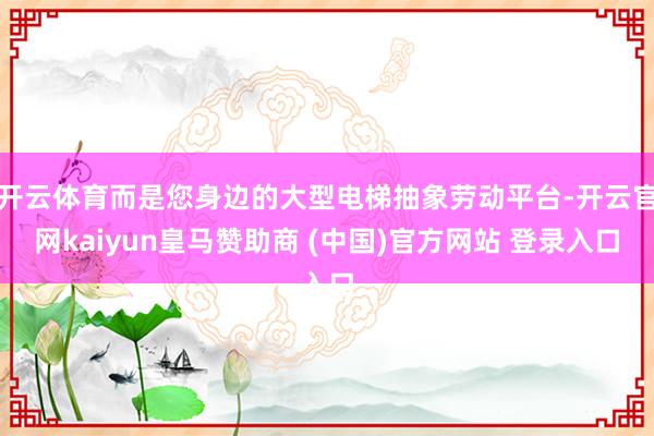 开云体育而是您身边的大型电梯抽象劳动平台-开云官网kaiyun皇马赞助商 (中国)官方网站 登录入口
