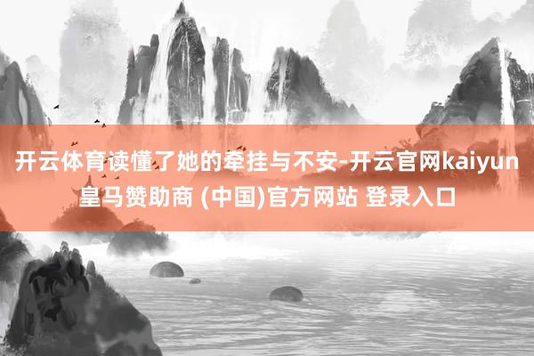 开云体育读懂了她的牵挂与不安-开云官网kaiyun皇马赞助商 (中国)官方网站 登录入口