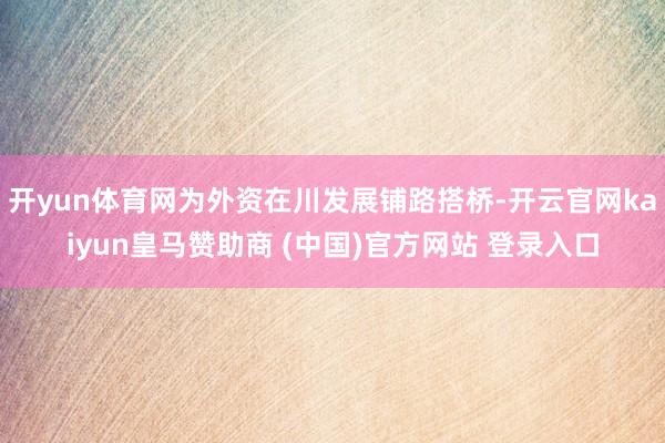 开yun体育网为外资在川发展铺路搭桥-开云官网kaiyun皇马赞助商 (中国)官方网站 登录入口