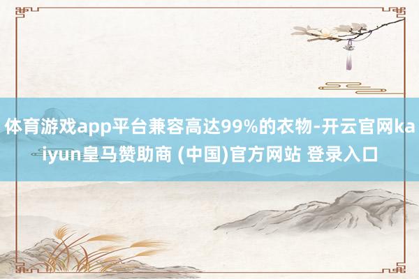 体育游戏app平台兼容高达99%的衣物-开云官网kaiyun皇马赞助商 (中国)官方网站 登录入口