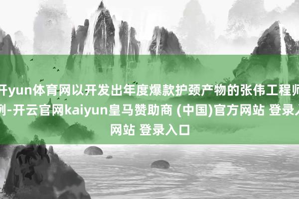 开yun体育网以开发出年度爆款护颈产物的张伟工程师为例-开云官网kaiyun皇马赞助商 (中国)官方网站 登录入口