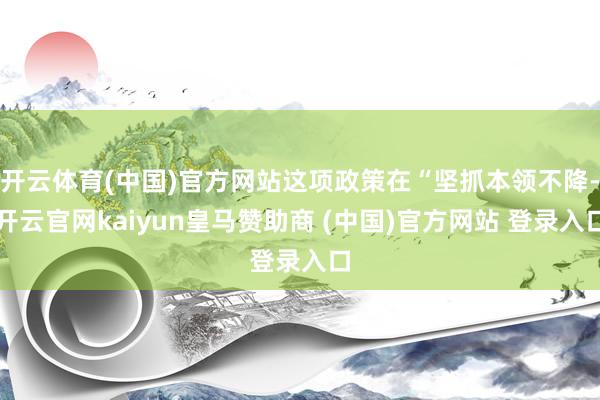 开云体育(中国)官方网站这项政策在“坚抓本领不降-开云官网kaiyun皇马赞助商 (中国)官方网站 登录入口