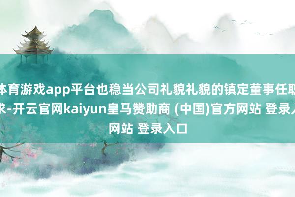 体育游戏app平台也稳当公司礼貌礼貌的镇定董事任职要求-开云官网kaiyun皇马赞助商 (中国)官方网站 登录入口