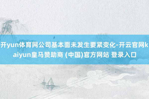 开yun体育网公司基本面未发生要紧变化-开云官网kaiyun皇马赞助商 (中国)官方网站 登录入口
