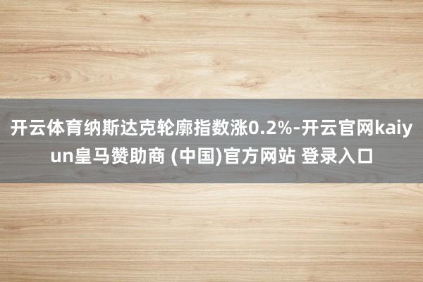 开云体育纳斯达克轮廓指数涨0.2%-开云官网kaiyun皇马赞助商 (中国)官方网站 登录入口