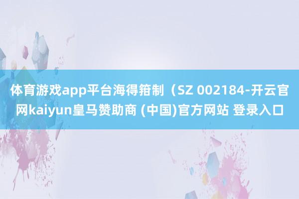 体育游戏app平台海得箝制（SZ 002184-开云官网kaiyun皇马赞助商 (中国)官方网站 登录入口