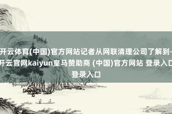开云体育(中国)官方网站记者从网联清理公司了解到-开云官网kaiyun皇马赞助商 (中国)官方网站 登录入口