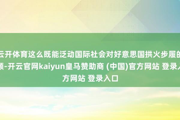 云开体育这么既能泛动国际社会对好意思国拱火步履的和顺-开云官网kaiyun皇马赞助商 (中国)官方网站 登录入口